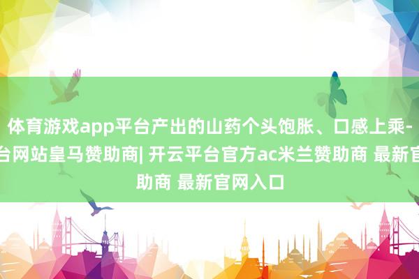 体育游戏app平台产出的山药个头饱胀、口感上乘-开云平台网站皇马赞助商| 开云平台官方ac米兰赞助商 最新官网入口