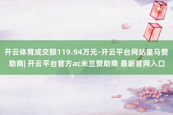 开云体育成交额119.94万元-开云平台网站皇马赞助商| 开云平台官方ac米兰赞助商 最新官网入口