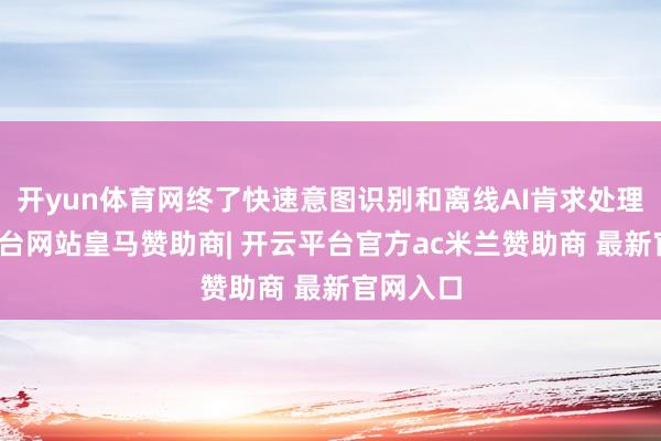 开yun体育网终了快速意图识别和离线AI肯求处理-开云平台网站皇马赞助商| 开云平台官方ac米兰赞助商 最新官网入口