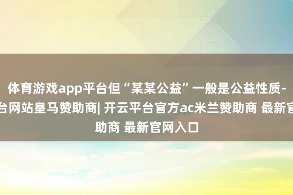 体育游戏app平台但“某某公益”一般是公益性质-开云平台网站皇马赞助商| 开云平台官方ac米兰赞助商 最新官网入口