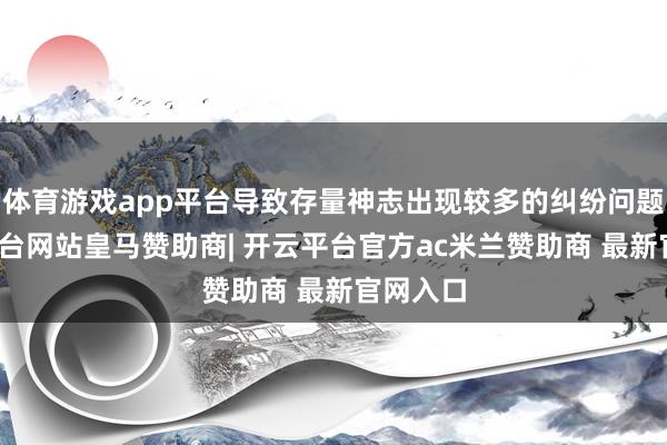 体育游戏app平台导致存量神志出现较多的纠纷问题-开云平台网站皇马赞助商| 开云平台官方ac米兰赞助商 最新官网入口