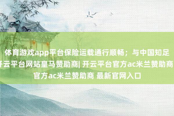 体育游戏app平台保险运载通行顺畅；与中国知足局连合会商-开云平台网站皇马赞助商| 开云平台官方ac米兰赞助商 最新官网入口