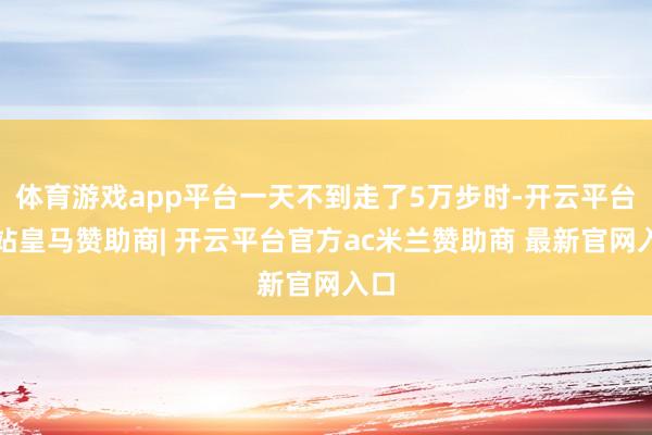 体育游戏app平台一天不到走了5万步时-开云平台网站皇马赞助商| 开云平台官方ac米兰赞助商 最新官网入口