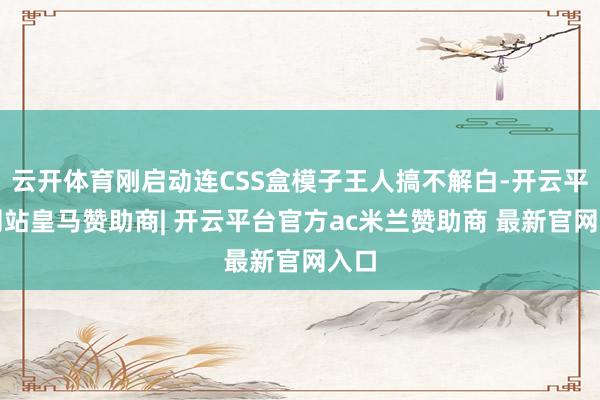 云开体育刚启动连CSS盒模子王人搞不解白-开云平台网站皇马赞助商| 开云平台官方ac米兰赞助商 最新官网入口