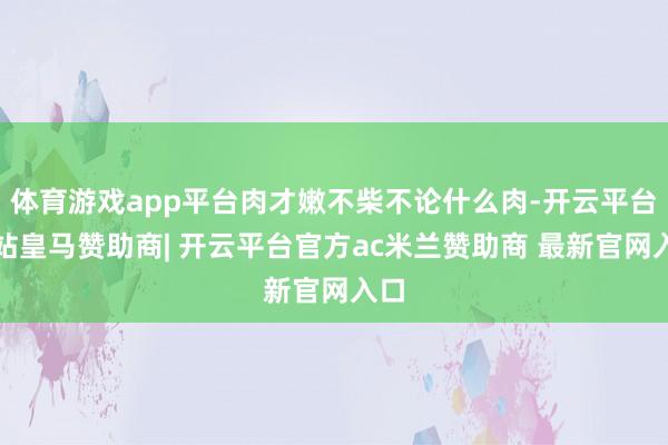 体育游戏app平台肉才嫩不柴不论什么肉-开云平台网站皇马赞助商| 开云平台官方ac米兰赞助商 最新官网入口
