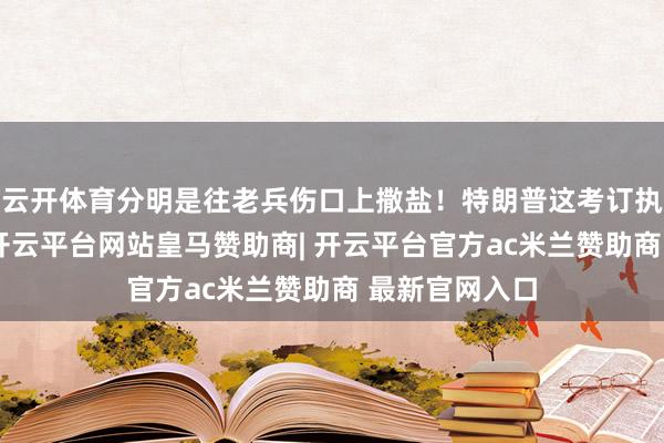 云开体育分明是往老兵伤口上撒盐！特朗普这考订执念一言难尽-开云平台网站皇马赞助商| 开云平台官方ac米兰赞助商 最新官网入口
