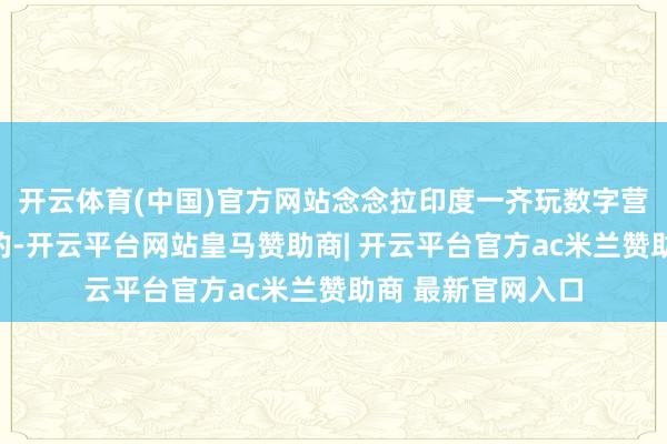 开云体育(中国)官方网站念念拉印度一齐玩数字营业、绿色动力啥的-开云平台网站皇马赞助商| 开云平台官方ac米兰赞助商 最新官网入口