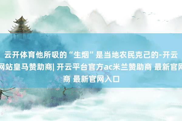 云开体育他所吸的“生烟”是当地农民克己的-开云平台网站皇马赞助商| 开云平台官方ac米兰赞助商 最新官网入口