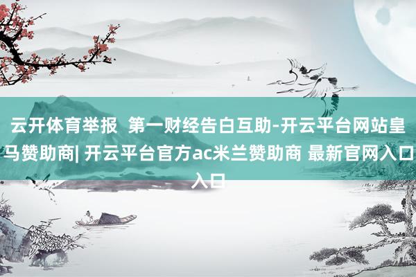 云开体育举报  第一财经告白互助-开云平台网站皇马赞助商| 开云平台官方ac米兰赞助商 最新官网入口