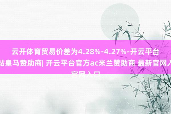 云开体育贸易价差为4.28%-4.27%-开云平台网站皇马赞助商| 开云平台官方ac米兰赞助商 最新官网入口