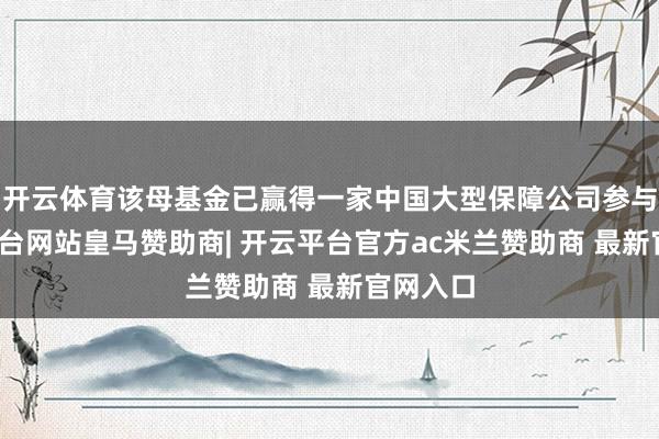开云体育该母基金已赢得一家中国大型保障公司参与-开云平台网站皇马赞助商| 开云平台官方ac米兰赞助商 最新官网入口
