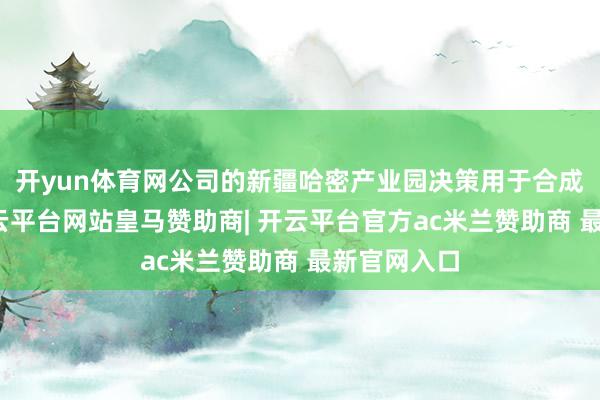 开yun体育网公司的新疆哈密产业园决策用于合成金刚石-开云平台网站皇马赞助商| 开云平台官方ac米兰赞助商 最新官网入口