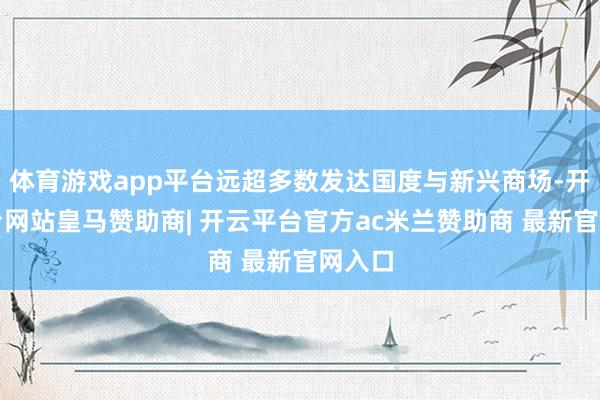 体育游戏app平台远超多数发达国度与新兴商场-开云平台网站皇马赞助商| 开云平台官方ac米兰赞助商 最新官网入口