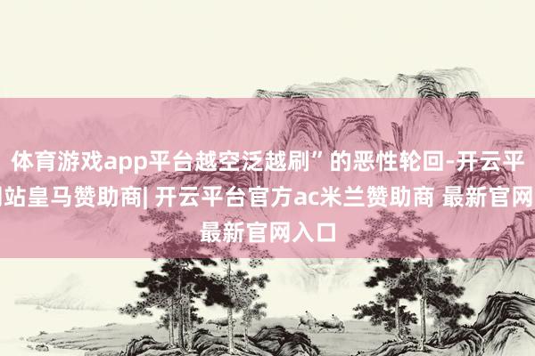 体育游戏app平台越空泛越刷”的恶性轮回-开云平台网站皇马赞助商| 开云平台官方ac米兰赞助商 最新官网入口