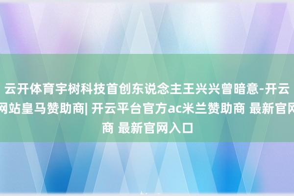 云开体育宇树科技首创东说念主王兴兴曾暗意-开云平台网站皇马赞助商| 开云平台官方ac米兰赞助商 最新官网入口