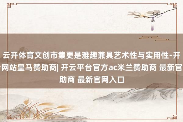 云开体育文创市集更是雅趣兼具艺术性与实用性-开云平台网站皇马赞助商| 开云平台官方ac米兰赞助商 最新官网入口