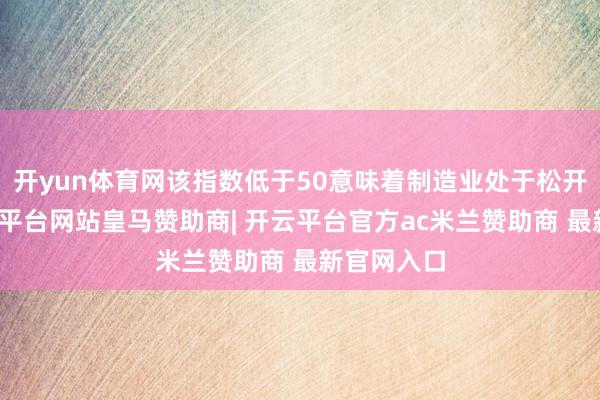 开yun体育网该指数低于50意味着制造业处于松开气象-开云平台网站皇马赞助商| 开云平台官方ac米兰赞助商 最新官网入口