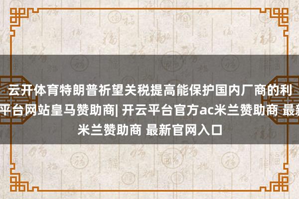 云开体育　　特朗普祈望关税提高能保护国内厂商的利润率-开云平台网站皇马赞助商| 开云平台官方ac米兰赞助商 最新官网入口