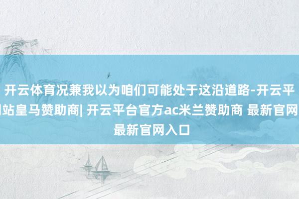开云体育况兼我以为咱们可能处于这沿道路-开云平台网站皇马赞助商| 开云平台官方ac米兰赞助商 最新官网入口