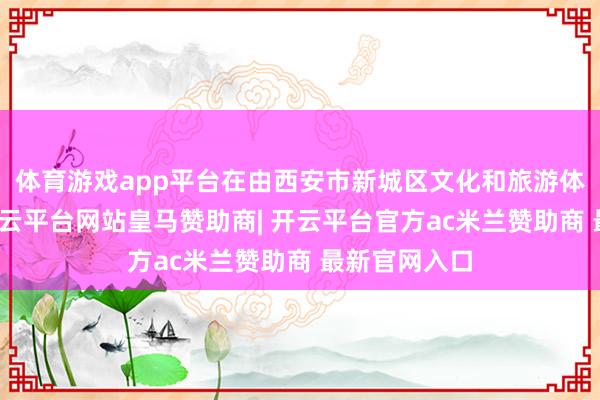 体育游戏app平台在由西安市新城区文化和旅游体育局主理-开云平台网站皇马赞助商| 开云平台官方ac米兰赞助商 最新官网入口