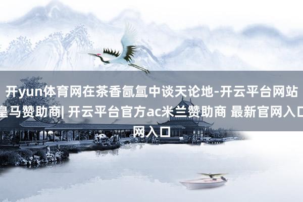 开yun体育网在茶香氤氲中谈天论地-开云平台网站皇马赞助商| 开云平台官方ac米兰赞助商 最新官网入口