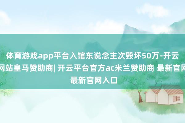 体育游戏app平台入馆东说念主次毁坏50万-开云平台网站皇马赞助商| 开云平台官方ac米兰赞助商 最新官网入口