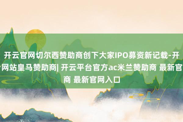 开云官网切尔西赞助商创下大家IPO募资新记载-开云平台网站皇马赞助商| 开云平台官方ac米兰赞助商 最新官网入口