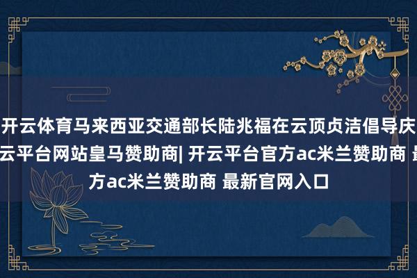 开云体育马来西亚交通部长陆兆福在云顶贞洁倡导庆典上致辞-开云平台网站皇马赞助商| 开云平台官方ac米兰赞助商 最新官网入口
