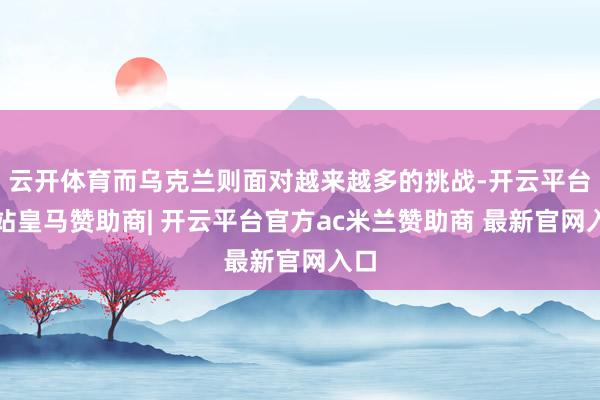 云开体育而乌克兰则面对越来越多的挑战-开云平台网站皇马赞助商| 开云平台官方ac米兰赞助商 最新官网入口