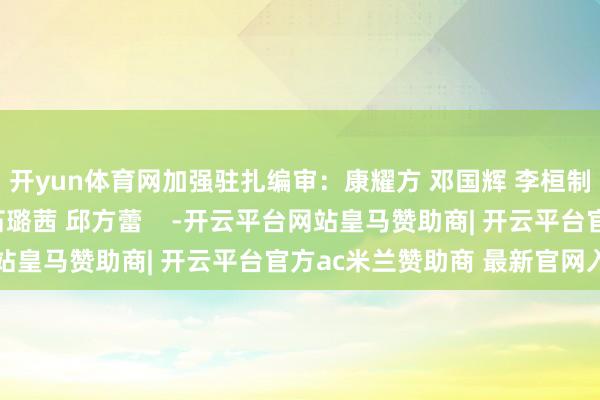 开yun体育网加强驻扎编审：康耀方 邓国辉 李桓制作：冉傲好意思编：石璐茜 邱方蕾    -开云平台网站皇马赞助商| 开云平台官方ac米兰赞助商 最新官网入口