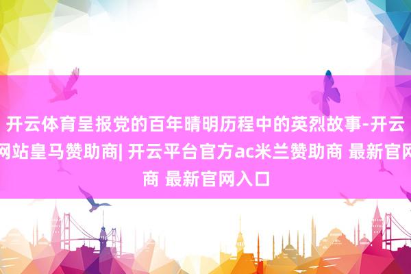 开云体育呈报党的百年晴明历程中的英烈故事-开云平台网站皇马赞助商| 开云平台官方ac米兰赞助商 最新官网入口