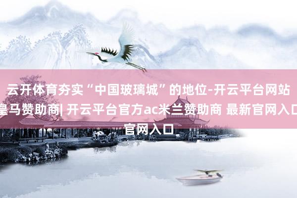云开体育夯实“中国玻璃城”的地位-开云平台网站皇马赞助商| 开云平台官方ac米兰赞助商 最新官网入口