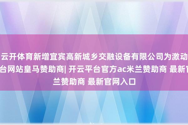 云开体育新增宜宾高新城乡交融设备有限公司为激动-开云平台网站皇马赞助商| 开云平台官方ac米兰赞助商 最新官网入口