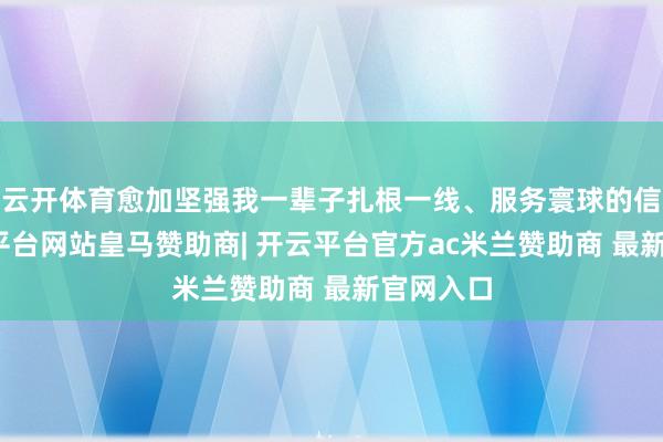云开体育愈加坚强我一辈子扎根一线、服务寰球的信念-开云平台网站皇马赞助商| 开云平台官方ac米兰赞助商 最新官网入口