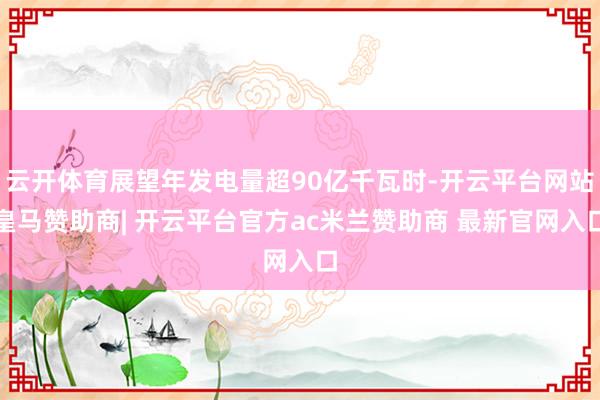 云开体育展望年发电量超90亿千瓦时-开云平台网站皇马赞助商| 开云平台官方ac米兰赞助商 最新官网入口
