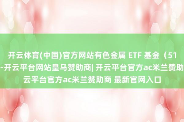 开云体育(中国)官方网站有色金属 ETF 基金（516650）跌 0.4%-开云平台网站皇马赞助商| 开云平台官方ac米兰赞助商 最新官网入口