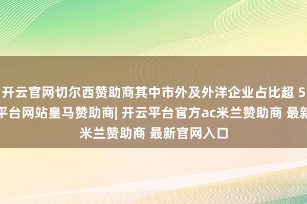 开云官网切尔西赞助商其中市外及外洋企业占比超 50%-开云平台网站皇马赞助商| 开云平台官方ac米兰赞助商 最新官网入口