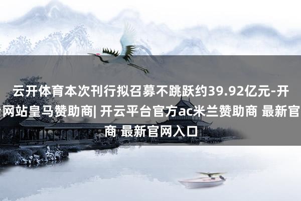 云开体育本次刊行拟召募不跳跃约39.92亿元-开云平台网站皇马赞助商| 开云平台官方ac米兰赞助商 最新官网入口