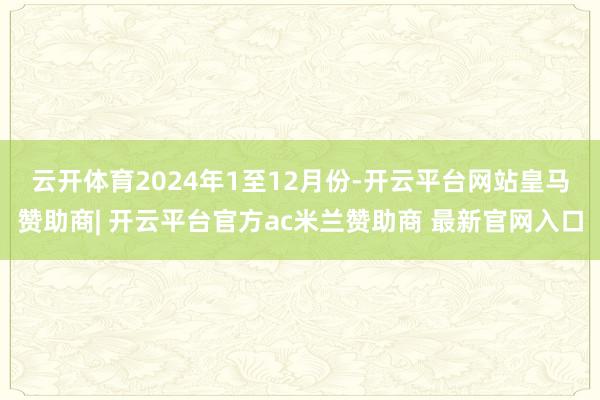 云开体育　　2024年1至12月份-开云平台网站皇马赞助商| 开云平台官方ac米兰赞助商 最新官网入口