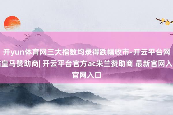 开yun体育网三大指数均录得跌幅收市-开云平台网站皇马赞助商| 开云平台官方ac米兰赞助商 最新官网入口