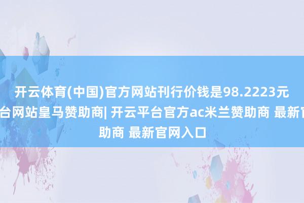 开云体育(中国)官方网站刊行价钱是98.2223元-开云平台网站皇马赞助商| 开云平台官方ac米兰赞助商 最新官网入口