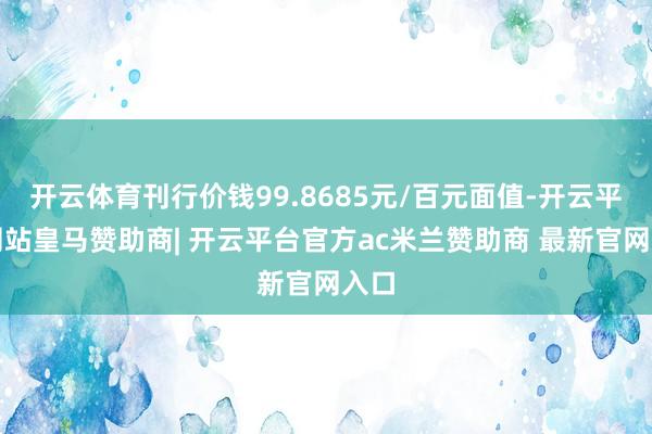 开云体育刊行价钱99.8685元/百元面值-开云平台网站皇马赞助商| 开云平台官方ac米兰赞助商 最新官网入口