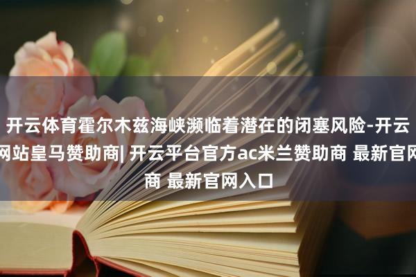 开云体育霍尔木兹海峡濒临着潜在的闭塞风险-开云平台网站皇马赞助商| 开云平台官方ac米兰赞助商 最新官网入口