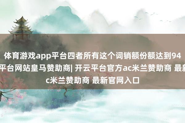 体育游戏app平台四者所有这个词销额份额达到94.8%-开云平台网站皇马赞助商| 开云平台官方ac米兰赞助商 最新官网入口