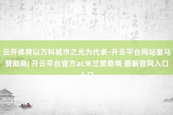 云开体育以万科城市之光为代表-开云平台网站皇马赞助商| 开云平台官方ac米兰赞助商 最新官网入口