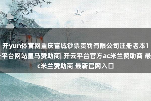 开yun体育网重庆富城钞票责罚有限公司注册老本15亿元-开云平台网站皇马赞助商| 开云平台官方ac米兰赞助商 最新官网入口